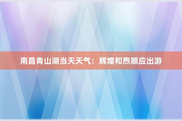 南昌青山湖当天天气：辉煌和煦顺应出游